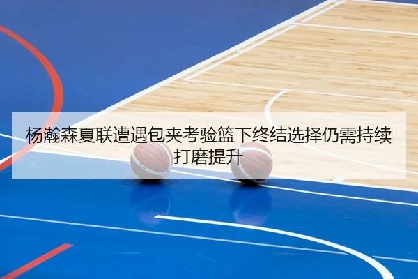 杨瀚森夏联遭遇包夹考验篮下终结选择仍需持续打磨提升