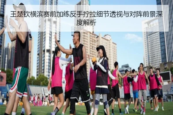 王楚钦横滨赛前加练反手拧拉细节透视与对阵前景深度解析