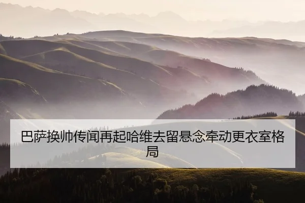 巴萨换帅传闻再起哈维去留悬念牵动更衣室格局